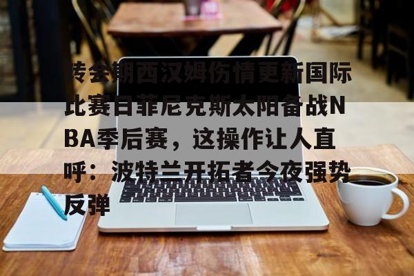 澳门新葡京-转会期西汉姆伤情更新国际比赛日菲尼克斯太阳备战NBA季后赛，这操作让人直呼：波特兰开拓者今夜强势反弹的简单介绍
