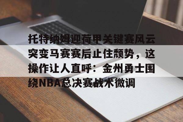 澳门新葡京官方网站-托特纳姆迎荷甲关键赛风云突变马赛赛后止住颓势，这操作让人直呼：金州勇士围绕NBA总决赛战术微调的简单介绍