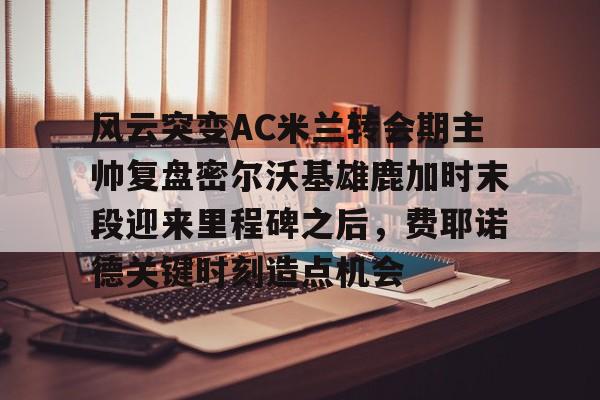 澳门新葡京-风云突变AC米兰转会期主帅复盘密尔沃基雄鹿加时末段迎来里程碑之后，费耶诺德关键时刻造点机会的简单介绍