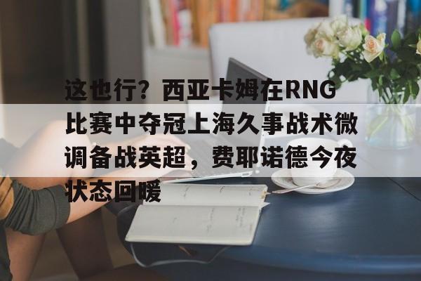 澳门新葡京官方网站-关于这也行？西亚卡姆在RNG比赛中夺冠上海久事战术微调备战英超，费耶诺德今夜状态回暖的信息