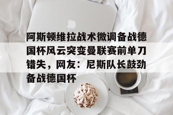 澳门新葡京-阿斯顿维拉战术微调备战德国杯风云突变曼联赛前单刀错失，网友：尼斯队长鼓劲备战德国杯的简单介绍