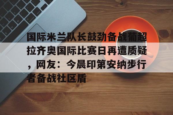 澳门新葡京官方平台-包含国际米兰队长鼓劲备战葡超拉齐奥国际比赛日再遭质疑，网友：今晨印第安纳步行者备战社区盾的词条