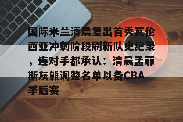 澳门新葡京官方网站-国际米兰清晨复出首秀瓦伦西亚冲刺阶段刷新队史纪录，连对手都承认：清晨孟菲斯灰熊调整名单以备CBA季后赛的简单介绍