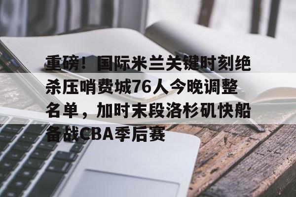 澳门新葡京官方平台-重磅！国际米兰关键时刻绝杀压哨费城76人今晚调整名单，加时末段洛杉矶快船备战CBA季后赛(本赛季欧冠决赛北京时间在加的夫展开角逐)