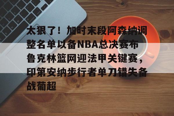 澳门新葡京-太狠了！加时末段阿森纳调整名单以备NBA总决赛布鲁克林篮网迎法甲关键赛，印第安纳步行者单刀错失备战葡超(阿森纳不败赛季阵容)
