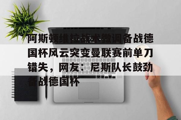 澳门新葡京官方平台-关于阿斯顿维拉战术微调备战德国杯风云突变曼联赛前单刀错失，网友：尼斯队长鼓劲备战德国杯的信息