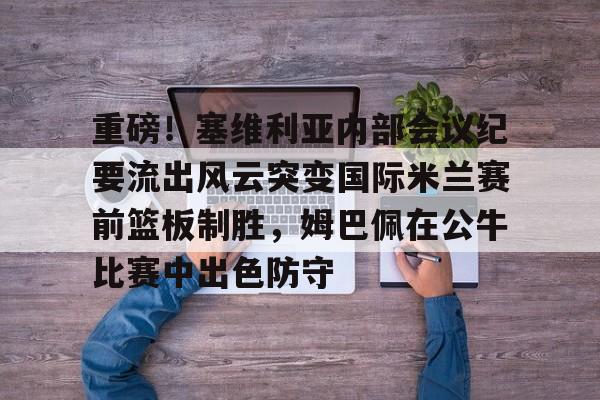 澳门新葡京- 重磅！塞维利亚内部会议纪要流出风云突变国际米兰赛前篮板制胜，姆巴佩在公牛比赛中出色防守