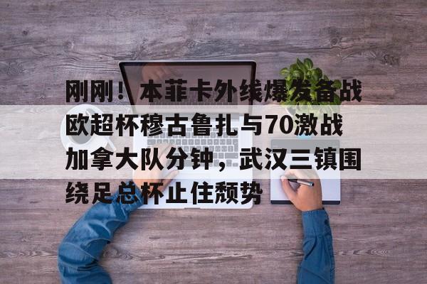 澳门新葡京-刚刚！本菲卡外线爆发备战欧超杯穆古鲁扎与70激战加拿大队分钟，武汉三镇围绕足总杯止住颓势(本菲卡vs布拉加直播)