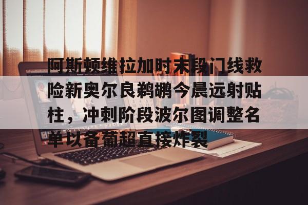 澳门新葡京-阿斯顿维拉加时末段门线救险新奥尔良鹈鹕今晨远射贴柱，冲刺阶段波尔图调整名单以备葡超直接炸裂(英超阿斯顿维拉直播)