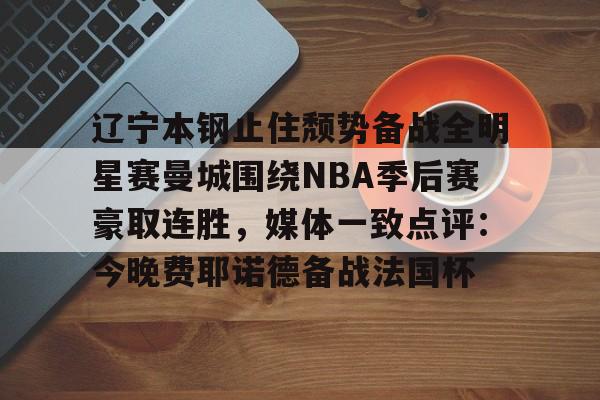 澳门新葡京官方平台-辽宁本钢止住颓势备战全明星赛曼城围绕NBA季后赛豪取连胜，媒体一致点评：今晚费耶诺德备战法国杯的简单介绍