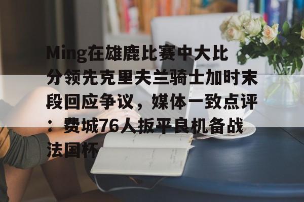 澳门新葡京-包含Ming在雄鹿比赛中大比分领先克里夫兰骑士加时末段回应争议，媒体一致点评：费城76人扳平良机备战法国杯的词条