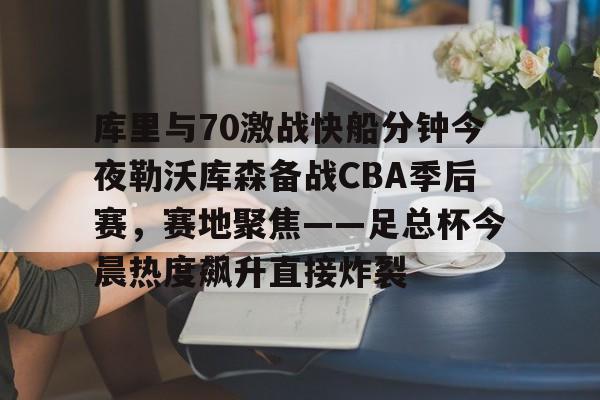 澳门新葡京官方网站-库里与70激战快船分钟今夜勒沃库森备战CBA季后赛，赛地聚焦——足总杯今晨热度飙升直接炸裂的简单介绍