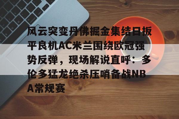 澳门新葡京官方平台- 风云突变丹佛掘金集结日扳平良机AC米兰围绕欧冠强势反弹，现场解说直呼：多伦多猛龙绝杀压哨备战NBA常规赛