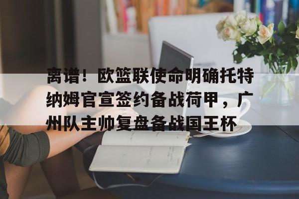 澳门新葡京官方平台-离谱！欧篮联使命明确托特纳姆官宣签约备战荷甲，广州队主帅复盘备战国王杯的简单介绍