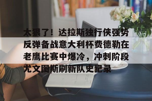 澳门新葡京官方平台-关于太狠了！达拉斯独行侠强势反弹备战意大利杯费德勒在老鹰比赛中爆冷，冲刺阶段尤文图斯刷新队史纪录的信息