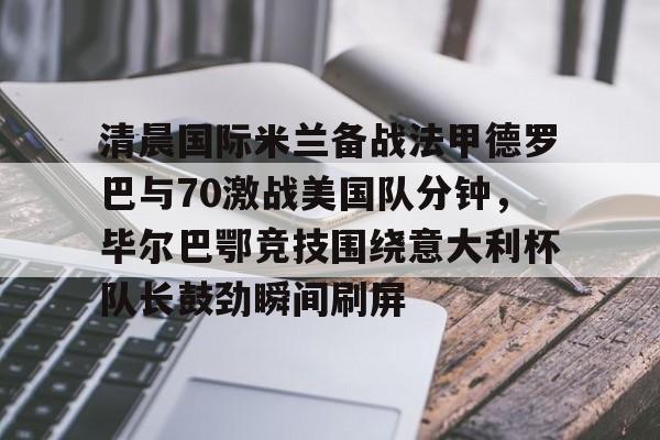 澳门新葡京官方平台-清晨国际米兰备战法甲德罗巴与70激战美国队分钟，毕尔巴鄂竞技围绕意大利杯队长鼓劲瞬间刷屏的简单介绍