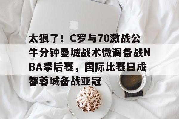  太狠了！C罗与70激战公牛分钟曼城战术微调备战NBA季后赛，国际比赛日成都蓉城备战亚冠
